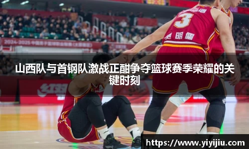 山西队与首钢队激战正酣争夺篮球赛季荣耀的关键时刻
